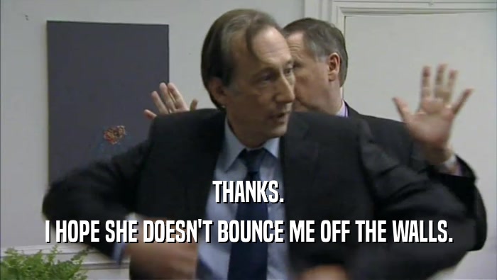 THANKS. I HOPE SHE DOESN'T BOUNCE ME OFF THE WALLS. 