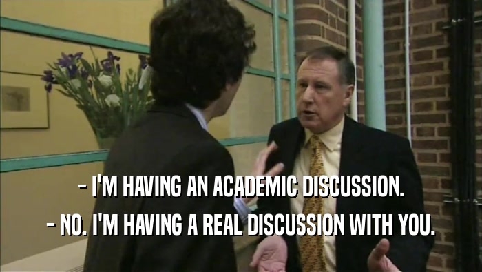 - I'M HAVING AN ACADEMIC DISCUSSION. - NO. I'M HAVING A REAL DISCUSSION WITH YOU. 