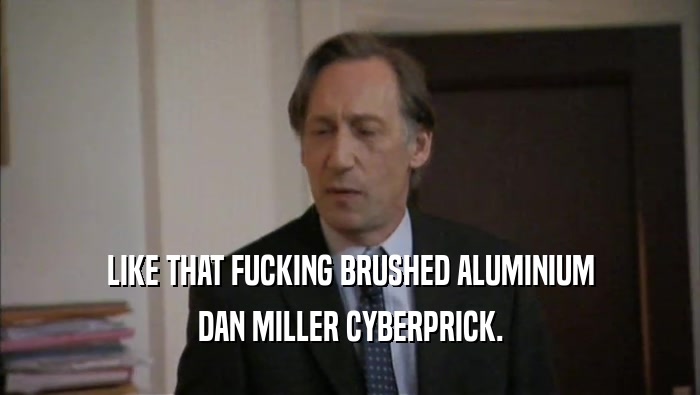 LIKE THAT FUCKING BRUSHED ALUMINIUM DAN MILLER CYBERPRICK. 
