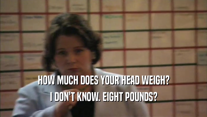 HOW MUCH DOES YOUR HEAD WEIGH? I DON'T KNOW. EIGHT POUNDS? 