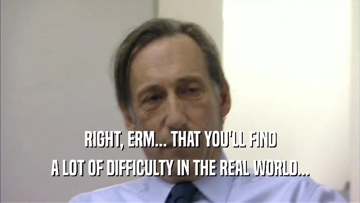 RIGHT, ERM... THAT YOU'LL FIND A LOT OF DIFFICULTY IN THE REAL WORLD... 