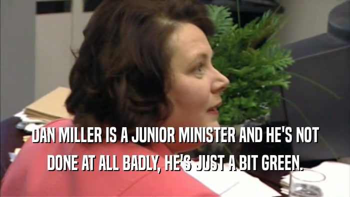 DAN MILLER IS A JUNIOR MINISTER AND HE'S NOT DONE AT ALL BADLY, HE'S JUST A BIT GREEN. 