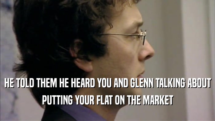 HE TOLD THEM HE HEARD YOU AND GLENN TALKING ABOUT PUTTING YOUR FLAT ON THE MARKET 