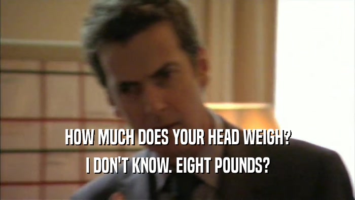 HOW MUCH DOES YOUR HEAD WEIGH? I DON'T KNOW. EIGHT POUNDS? 