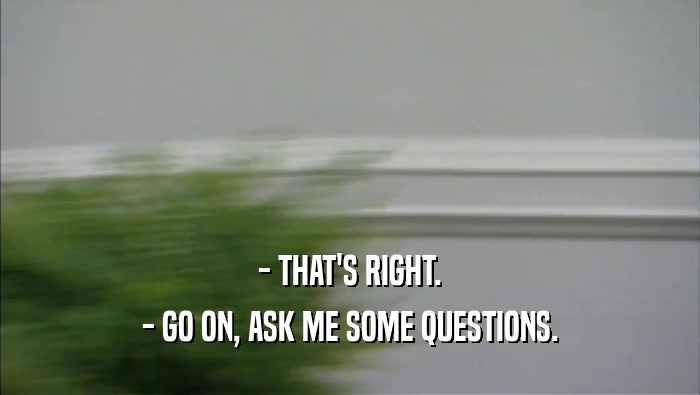 - THAT'S RIGHT. - GO ON, ASK ME SOME QUESTIONS. 