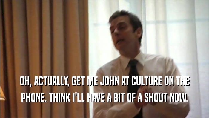 OH, ACTUALLY, GET ME JOHN AT CULTURE ON THE PHONE. THINK I'LL HAVE A BIT OF A SHOUT NOW. 
