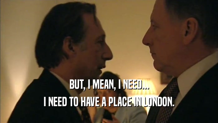 BUT, I MEAN, I NEED... I NEED TO HAVE A PLACE IN LONDON. 