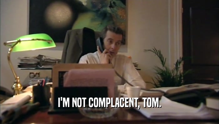 I'M NOT COMPLACENT, TOM.  