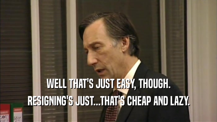 WELL THAT'S JUST EASY, THOUGH. RESIGNING'S JUST...THAT'S CHEAP AND LAZY. 