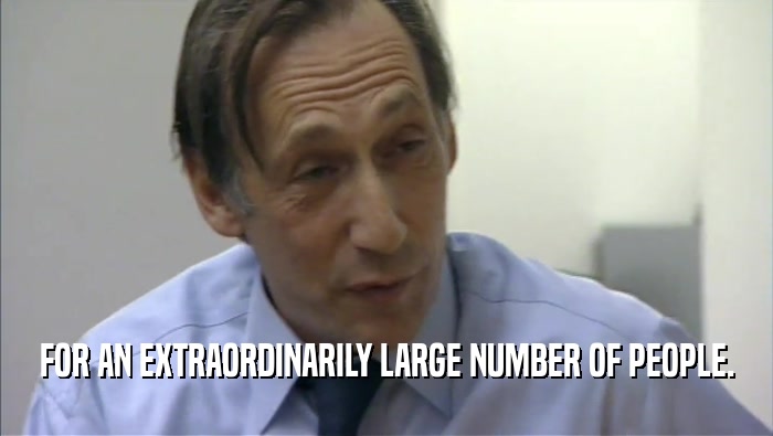 FOR AN EXTRAORDINARILY LARGE NUMBER OF PEOPLE.  