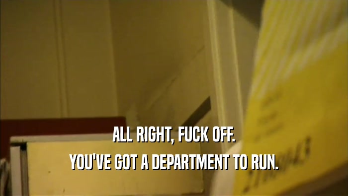ALL RIGHT, FUCK OFF.
 YOU'VE GOT A DEPARTMENT TO RUN.
 