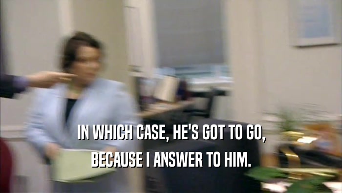 IN WHICH CASE, HE'S GOT TO GO, BECAUSE I ANSWER TO HIM. 