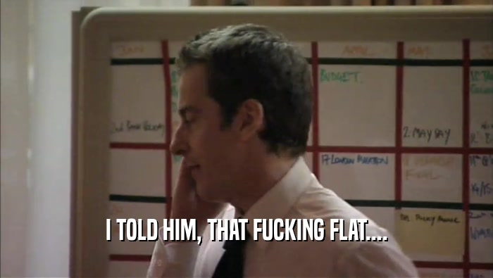 I TOLD HIM, THAT FUCKING FLAT....  