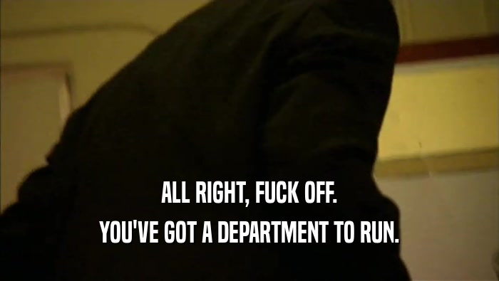 ALL RIGHT, FUCK OFF.
 YOU'VE GOT A DEPARTMENT TO RUN.
 