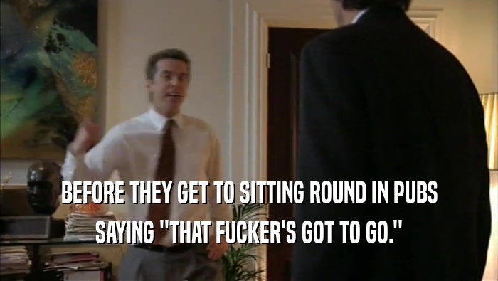 BEFORE THEY GET TO SITTING ROUND IN PUBS SAYING ''THAT FUCKER'S GOT TO GO.'' 
