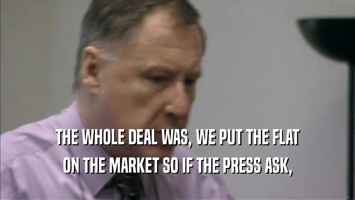 THE WHOLE DEAL WAS, WE PUT THE FLAT ON THE MARKET SO IF THE PRESS ASK, 