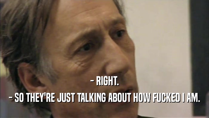 - RIGHT. - SO THEY'RE JUST TALKING ABOUT HOW FUCKED I AM. 