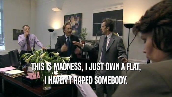 THIS IS MADNESS, I JUST OWN A FLAT, I HAVEN'T RAPED SOMEBODY. 