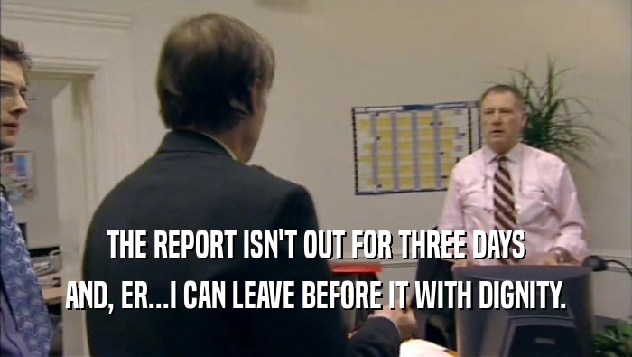 THE REPORT ISN'T OUT FOR THREE DAYS AND, ER...I CAN LEAVE BEFORE IT WITH DIGNITY. 