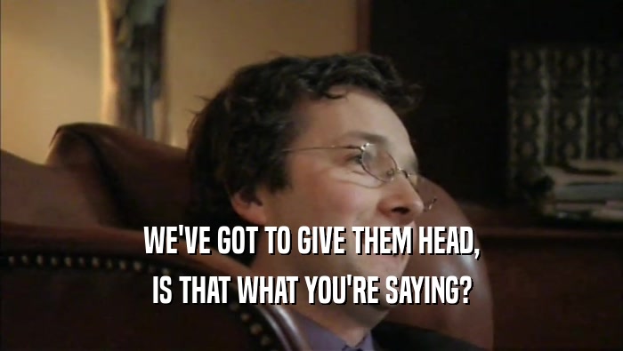 WE'VE GOT TO GIVE THEM HEAD, IS THAT WHAT YOU'RE SAYING? 