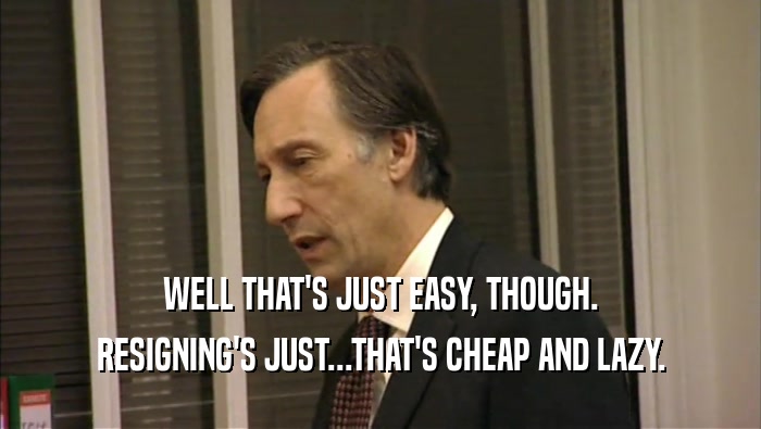 WELL THAT'S JUST EASY, THOUGH. RESIGNING'S JUST...THAT'S CHEAP AND LAZY. 