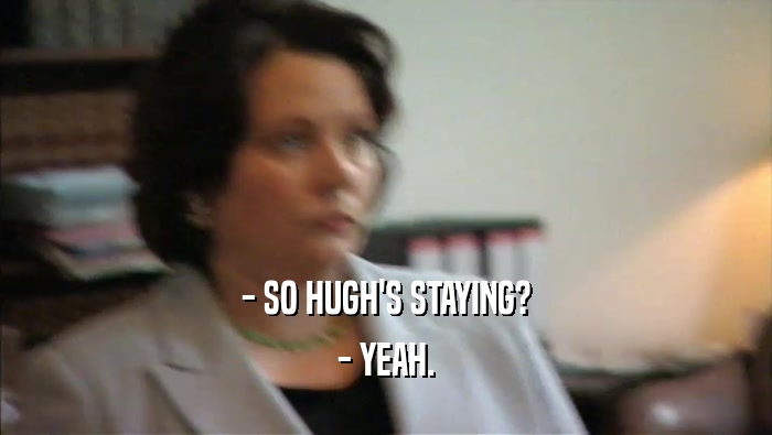 - SO HUGH'S STAYING? - YEAH. 