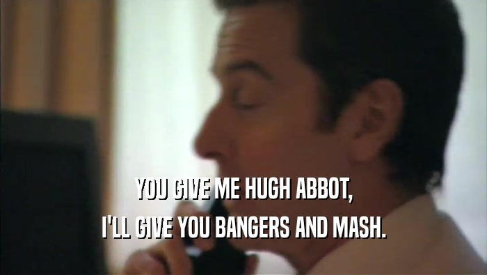 YOU GIVE ME HUGH ABBOT, I'LL GIVE YOU BANGERS AND MASH. 