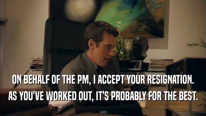 ON BEHALF OF THE PM, I ACCEPT YOUR RESIGNATION.
 AS YOU'VE WORKED OUT, IT'S PROBABLY FOR THE BEST.
 
