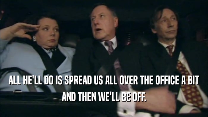 ALL HE'LL DO IS SPREAD US ALL OVER THE OFFICE A BIT AND THEN WE'LL BE OFF. 