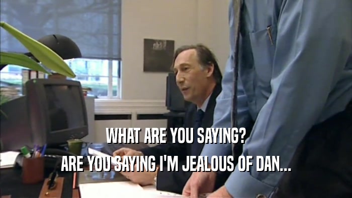 WHAT ARE YOU SAYING? ARE YOU SAYING I'M JEALOUS OF DAN... 