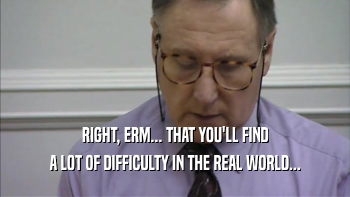 RIGHT, ERM... THAT YOU'LL FIND A LOT OF DIFFICULTY IN THE REAL WORLD... 