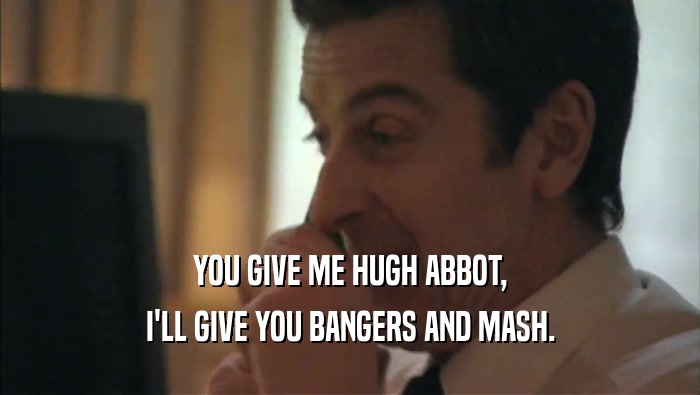 YOU GIVE ME HUGH ABBOT, I'LL GIVE YOU BANGERS AND MASH. 