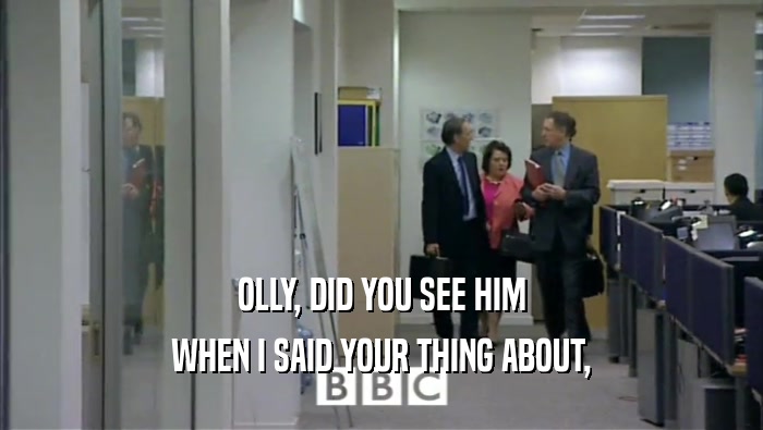 OLLY, DID YOU SEE HIM WHEN I SAID YOUR THING ABOUT, 