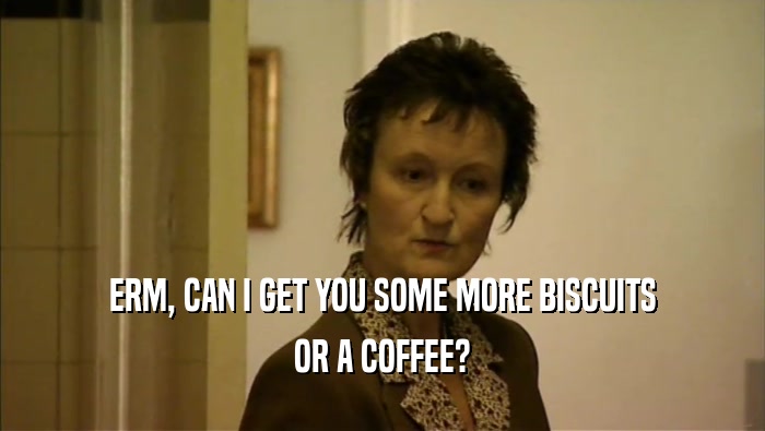 ERM, CAN I GET YOU SOME MORE BISCUITS OR A COFFEE? 
