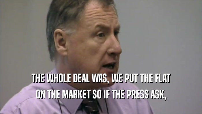 THE WHOLE DEAL WAS, WE PUT THE FLAT ON THE MARKET SO IF THE PRESS ASK, 