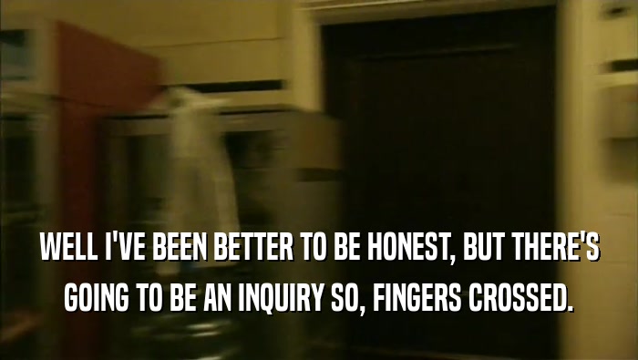 WELL I'VE BEEN BETTER TO BE HONEST, BUT THERE'S GOING TO BE AN INQUIRY SO, FINGERS CROSSED. 