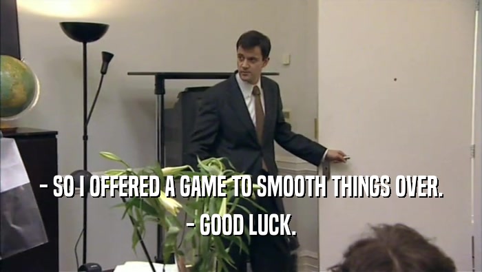 - SO I OFFERED A GAME TO SMOOTH THINGS OVER. - GOOD LUCK. 