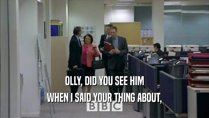 OLLY, DID YOU SEE HIM WHEN I SAID YOUR THING ABOUT, 