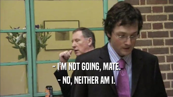 - I'M NOT GOING, MATE. - NO, NEITHER AM I. 