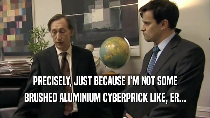 PRECISELY, JUST BECAUSE I'M NOT SOME BRUSHED ALUMINIUM CYBERPRICK LIKE, ER... 