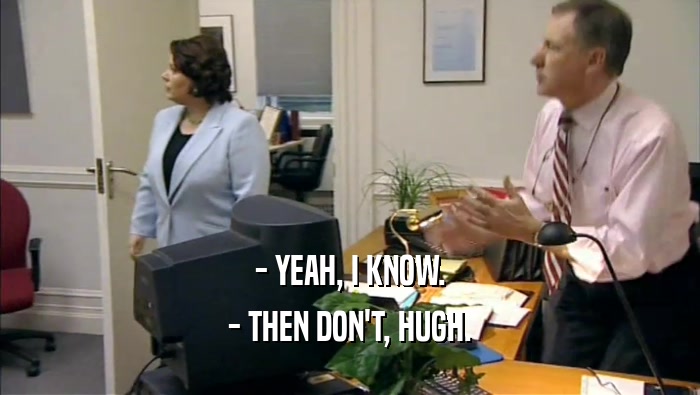 - YEAH, I KNOW. - THEN DON'T, HUGH. 