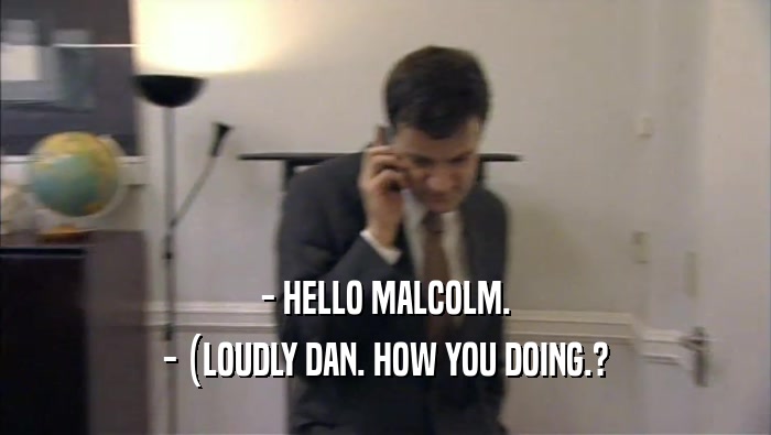 - HELLO MALCOLM. - (LOUDLY DAN. HOW YOU DOING.? 
