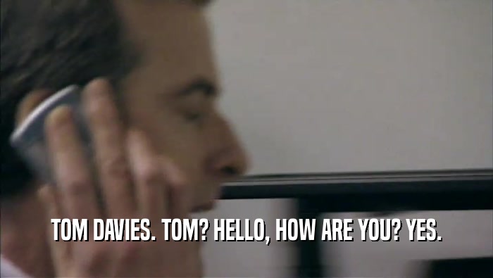 TOM DAVIES. TOM? HELLO, HOW ARE YOU? YES.  