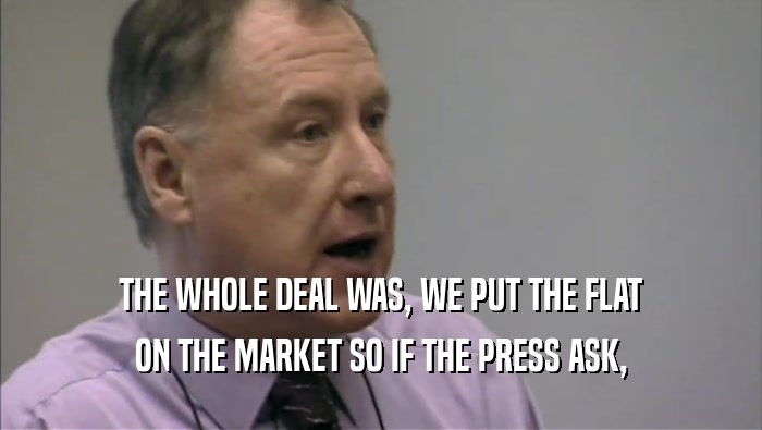 THE WHOLE DEAL WAS, WE PUT THE FLAT ON THE MARKET SO IF THE PRESS ASK, 