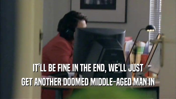 IT'LL BE FINE IN THE END, WE'LL JUST GET ANOTHER DOOMED MIDDLE-AGED MAN IN 