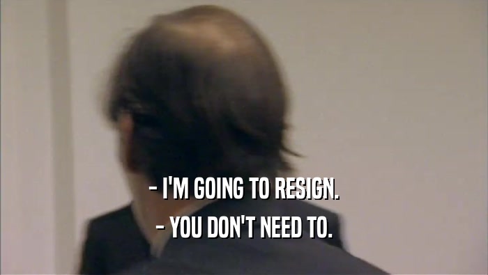 - I'M GOING TO RESIGN.
 - YOU DON'T NEED TO.
 