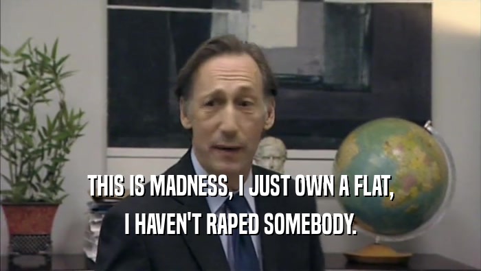 THIS IS MADNESS, I JUST OWN A FLAT, I HAVEN'T RAPED SOMEBODY. 