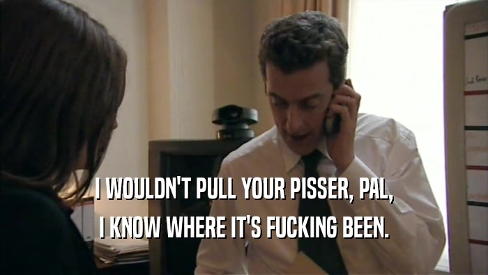 I WOULDN'T PULL YOUR PISSER, PAL, I KNOW WHERE IT'S FUCKING BEEN. 