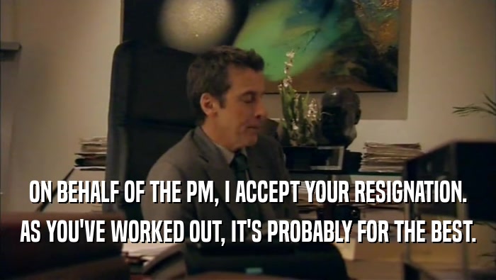 ON BEHALF OF THE PM, I ACCEPT YOUR RESIGNATION.
 AS YOU'VE WORKED OUT, IT'S PROBABLY FOR THE BEST.
 