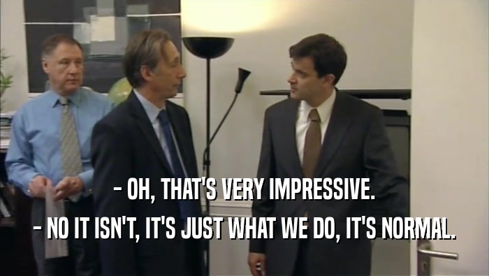 - OH, THAT'S VERY IMPRESSIVE. - NO IT ISN'T, IT'S JUST WHAT WE DO, IT'S NORMAL. 